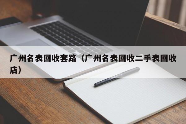 广州名表回收套路(广州名表回收二手表回收店)