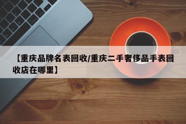 【重庆品牌名表回收/重庆二手奢侈品手表回收店在哪里】