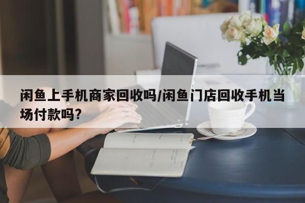 闲鱼上手机商家回收吗/闲鱼门店回收手机当场付款吗?