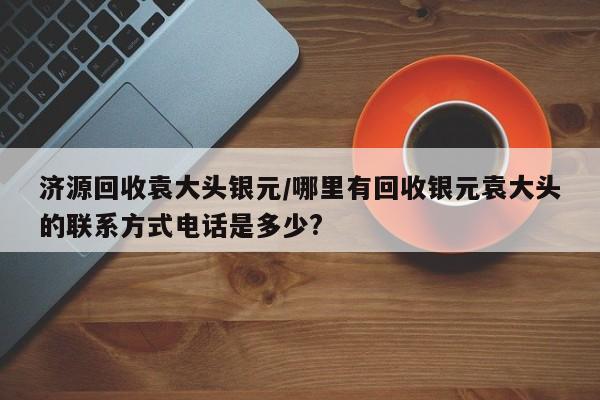 济源回收袁大头银元/哪里有回收银元袁大头的联系方式电话是多少?