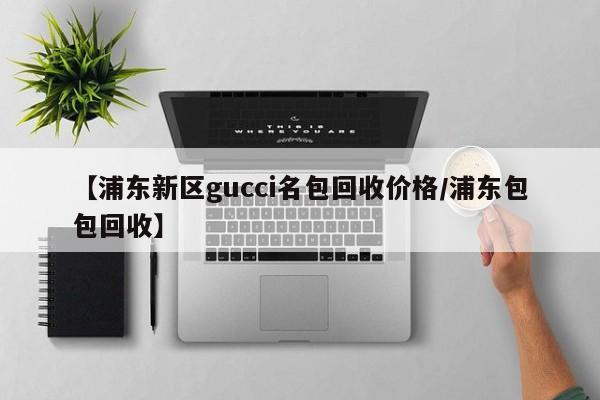 【浦东新区gucci名包回收价格/浦东包包回收】