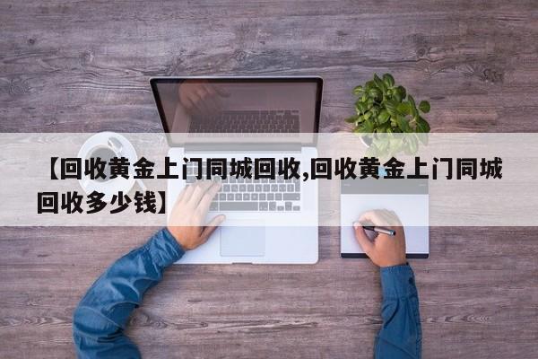 【回收黄金上门同城回收,回收黄金上门同城回收多少钱】