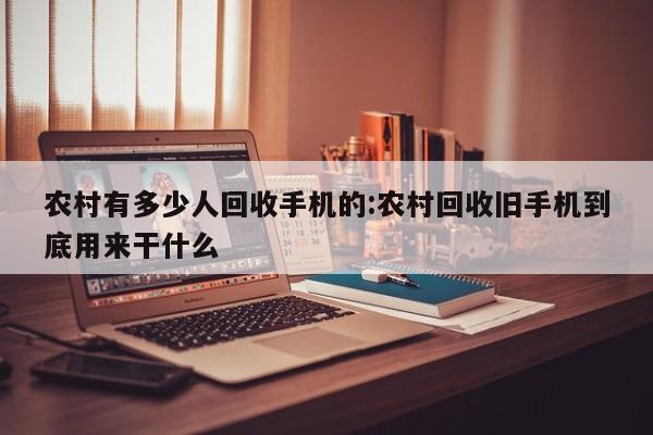 农村有多少人回收手机的:农村回收旧手机到底用来干什么