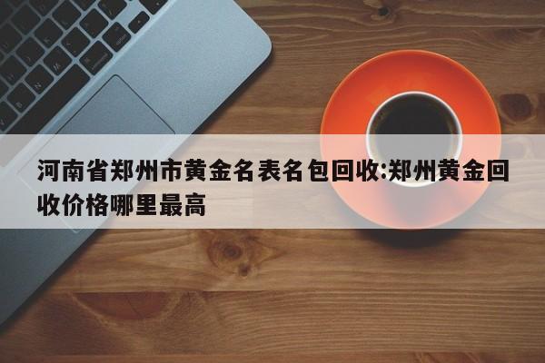 河南省郑州市黄金名表名包回收:郑州黄金回收价格哪里最高