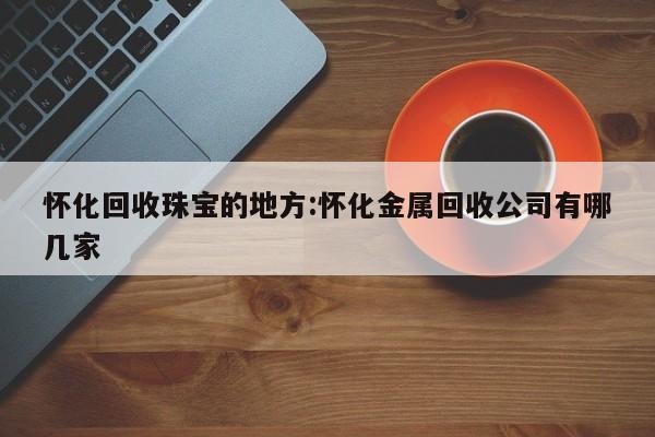 怀化回收珠宝的地方:怀化金属回收公司有哪几家