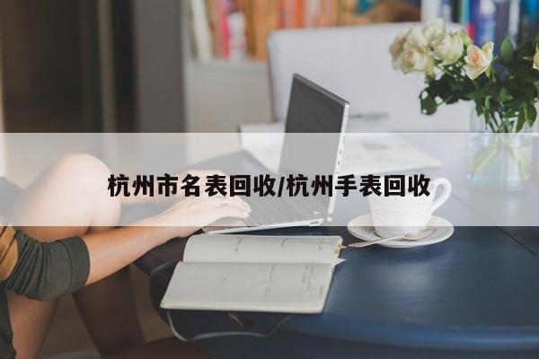 杭州市名表回收/杭州手表回收