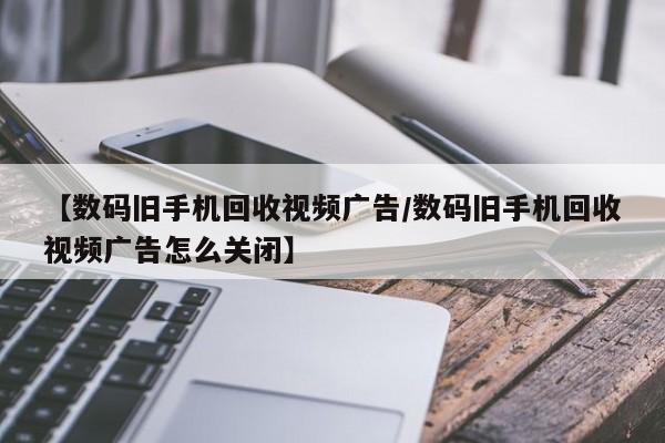 【数码旧手机回收视频广告/数码旧手机回收视频广告怎么关闭】