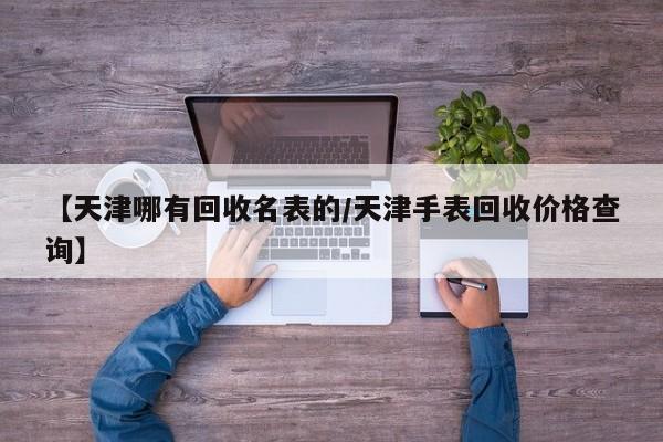 【天津哪有回收名表的/天津手表回收价格查询】