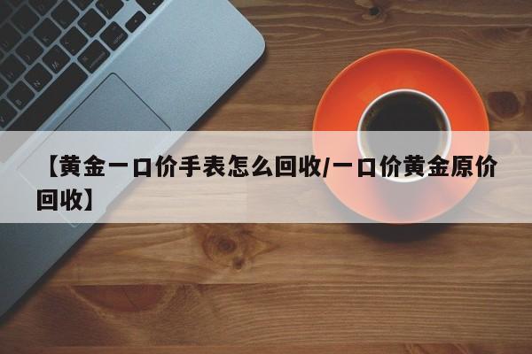 【黄金一口价手表怎么回收/一口价黄金原价回收】