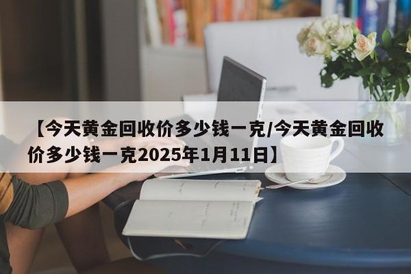 【今天黄金回收价多少钱一克/今天黄金回收价多少钱一克2025年1月11日】