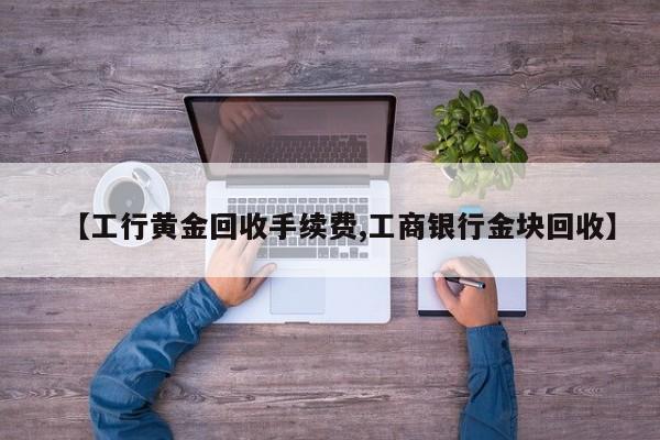 【工行黄金回收手续费,工商银行金块回收】