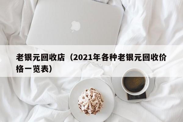 老银元回收店(2021年各种老银元回收价格一览表)