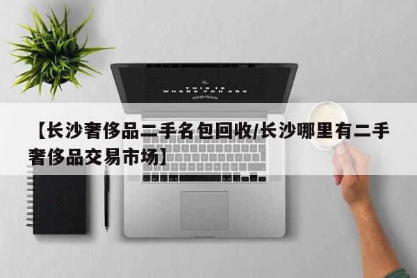 【长沙奢侈品二手名包回收/长沙哪里有二手奢侈品交易市场】