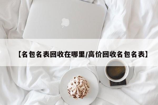 【名包名表回收在哪里/高价回收名包名表】