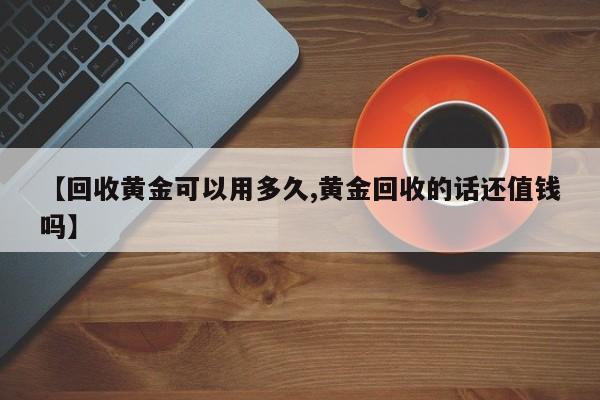 【回收黄金可以用多久,黄金回收的话还值钱吗】