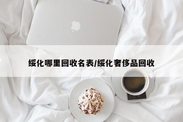 绥化哪里回收名表/绥化奢侈品回收