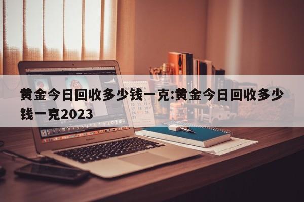 黄金今日回收多少钱一克:黄金今日回收多少钱一克2023