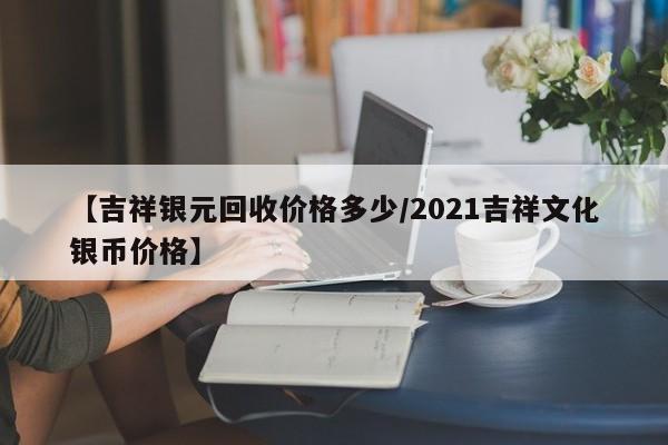 【吉祥银元回收价格多少/2021吉祥文化银币价格】