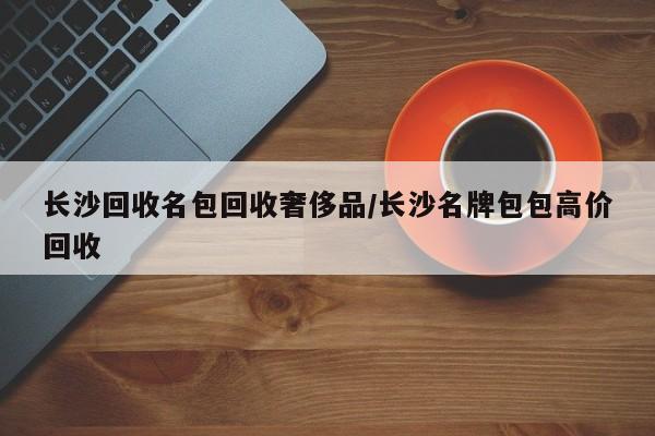 长沙回收名包回收奢侈品/长沙名牌包包高价回收