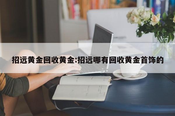 招远黄金回收黄金:招远哪有回收黄金首饰的