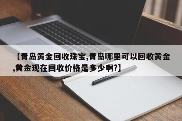 【青岛黄金回收珠宝,青岛哪里可以回收黄金,黄金现在回收价格是多少啊?】