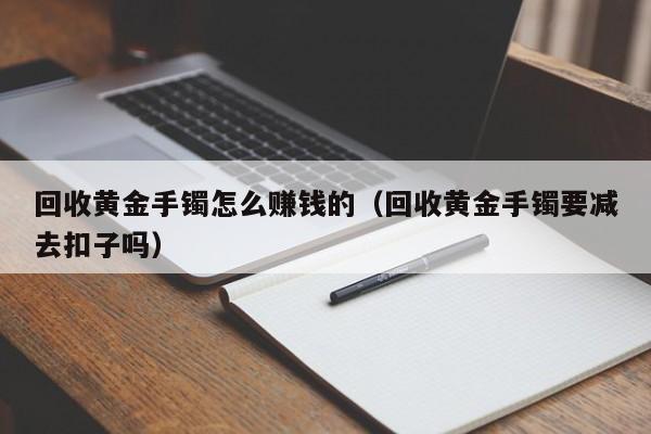 回收黄金手镯怎么赚钱的(回收黄金手镯要减去扣子吗)