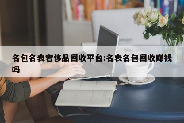 名包名表奢侈品回收平台:名表名包回收赚钱吗