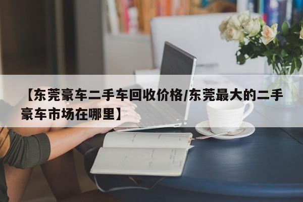 【东莞豪车二手车回收价格/东莞最大的二手豪车市场在哪里】