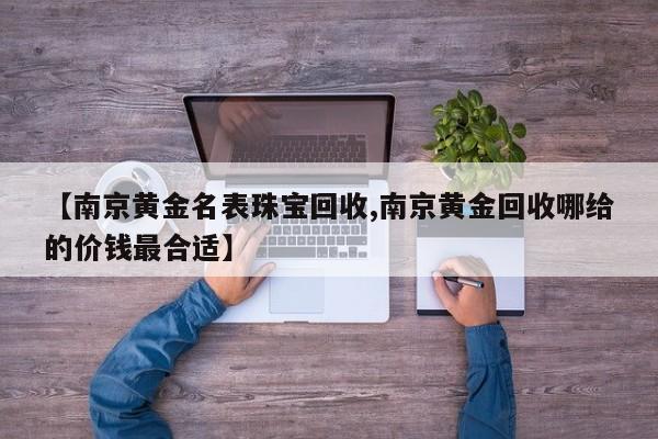 【南京黄金名表珠宝回收,南京黄金回收哪给的价钱最合适】