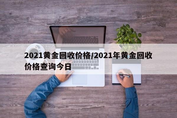 2021黄金回收价格/2021年黄金回收价格查询今日