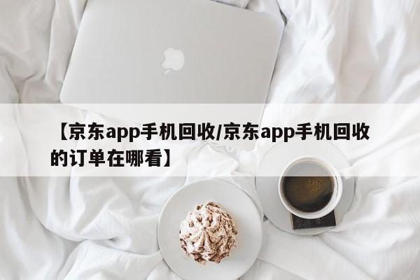【京东app手机回收/京东app手机回收的订单在哪看】