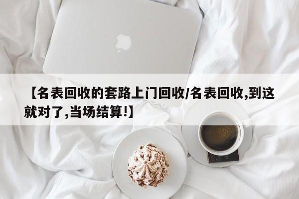 【名表回收的套路上门回收/名表回收,到这就对了,当场结算!】