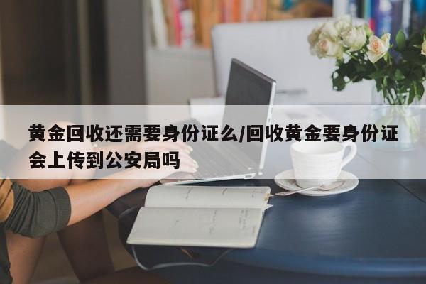黄金回收还需要身份证么/回收黄金要身份证会上传到公安局吗