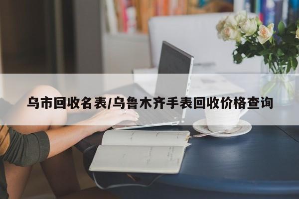 乌市回收名表/乌鲁木齐手表回收价格查询
