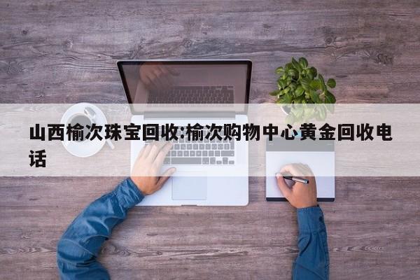 山西榆次珠宝回收:榆次购物中心黄金回收电话