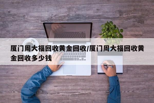 厦门周大福回收黄金回收/厦门周大福回收黄金回收多少钱