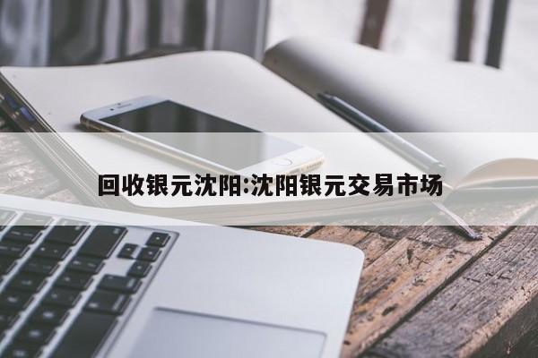 回收银元沈阳:沈阳银元交易市场