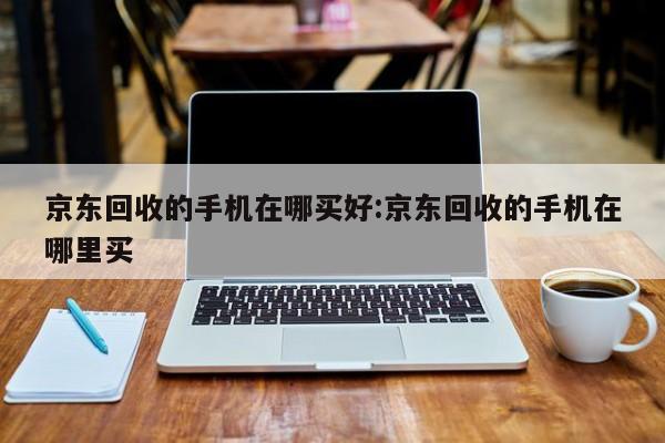 京东回收的手机在哪买好:京东回收的手机在哪里买