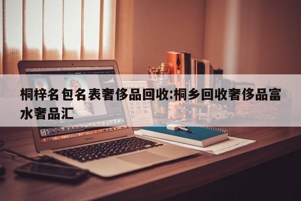 桐梓名包名表奢侈品回收:桐乡回收奢侈品富水奢品汇