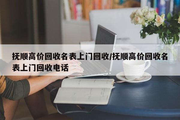 抚顺高价回收名表上门回收/抚顺高价回收名表上门回收电话