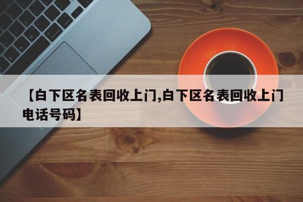 【白下区名表回收上门,白下区名表回收上门电话号码】