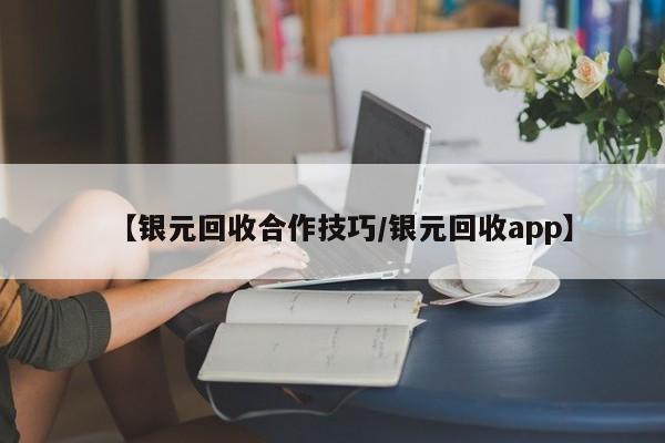 【银元回收合作技巧/银元回收app】