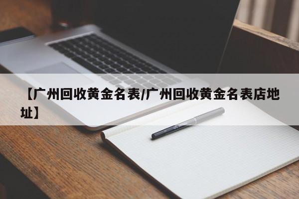 【广州回收黄金名表/广州回收黄金名表店地址】