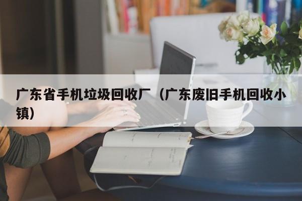 广东省手机垃圾回收厂(广东废旧手机回收小镇)