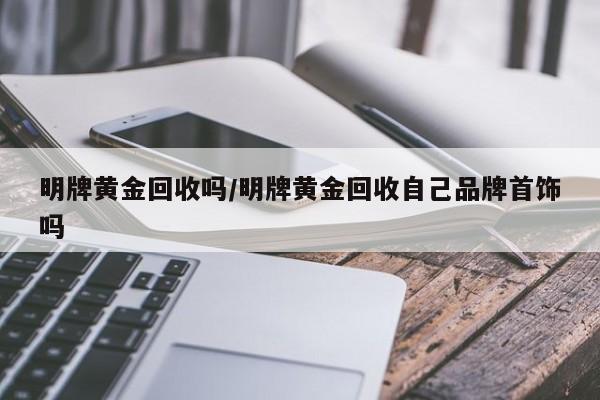 明牌黄金回收吗/明牌黄金回收自己品牌首饰吗