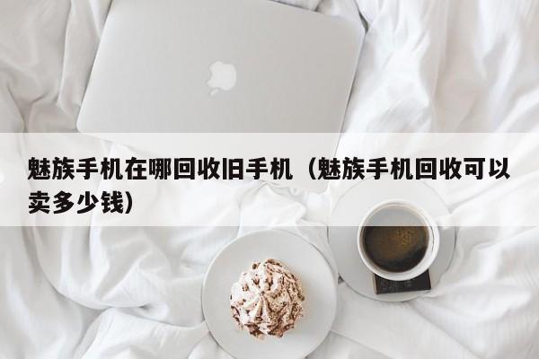 魅族手机在哪回收旧手机(魅族手机回收可以卖多少钱)
