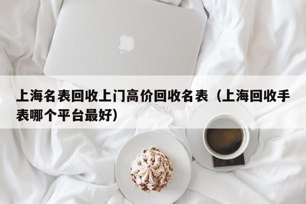 上海名表回收上门高价回收名表(上海回收手表哪个平台最好)