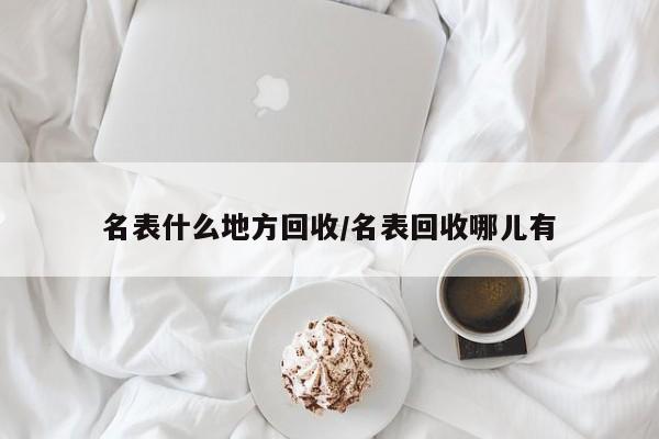 名表什么地方回收/名表回收哪儿有