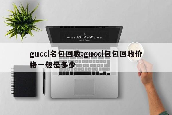 gucci名包回收:gucci包包回收价格一般是多少
