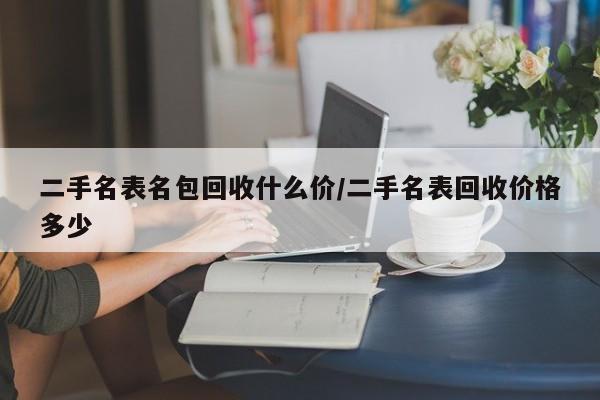 二手名表名包回收什么价/二手名表回收价格多少